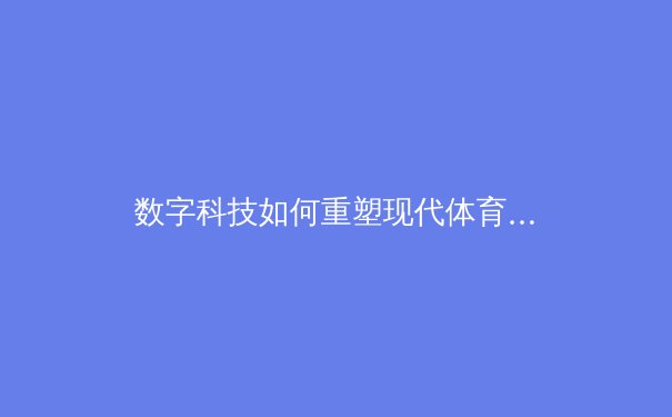 数字科技如何重塑现代体育产业：从训练分析到沉浸式观赛体验的全面革命 - 3