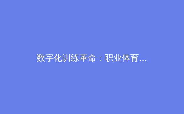 数字化训练革命：职业体育如何用数据挖掘运动员极限潜能 - 4
